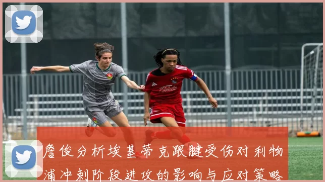 詹俊分析埃基蒂克跟腱受伤对利物浦冲刺阶段进攻的影响与应对策略