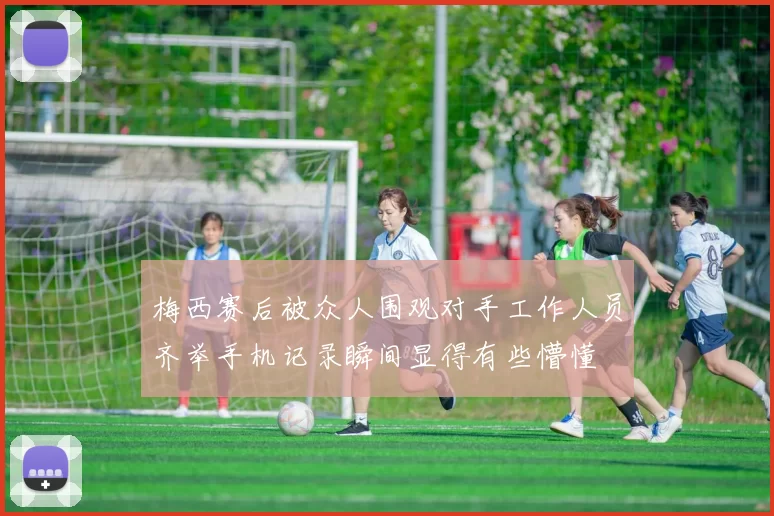 梅西赛后被众人围观对手工作人员齐举手机记录瞬间显得有些懵懂