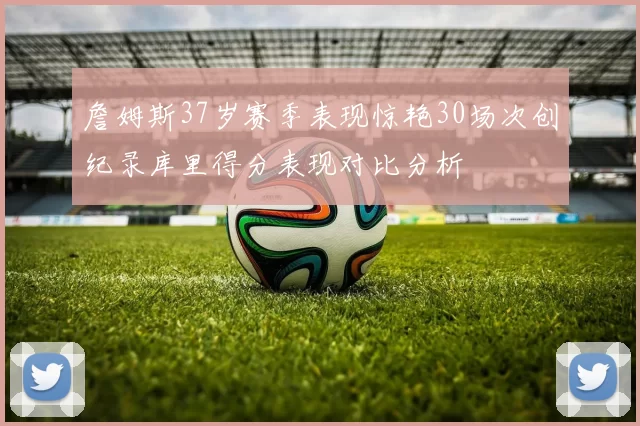 詹姆斯37岁赛季表现惊艳30场次创纪录库里得分表现对比分析