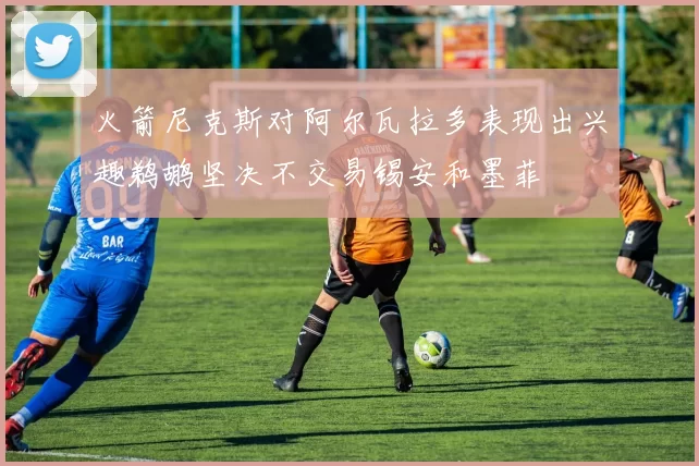 火箭尼克斯对阿尔瓦拉多表现出兴趣鹈鹕坚决不交易锡安和墨菲