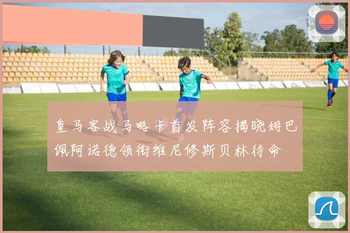 皇马客战马略卡首发阵容揭晓姆巴佩阿诺德领衔维尼修斯贝林待命