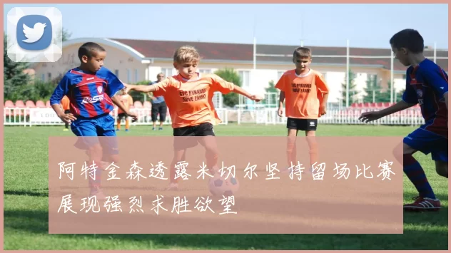 阿特金森透露米切尔坚持留场比赛展现强烈求胜欲望