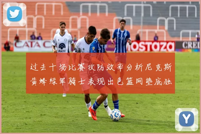 过去十场比赛攻防效率分析尼克斯黄蜂绿军骑士表现出色篮网垫底独占鳌头