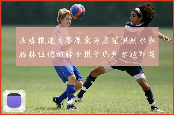 法媒报道马赛愿意考虑霍伊别尔和格林伍德的转会报价巴列尔迪即将离队