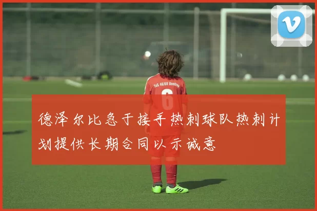 德泽尔比急于接手热刺球队热刺计划提供长期合同以示诚意