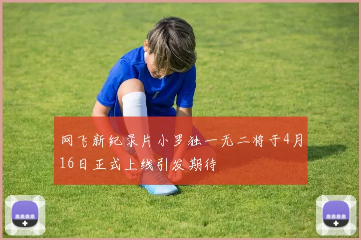 网飞新纪录片小罗独一无二将于4月16日正式上线引发期待