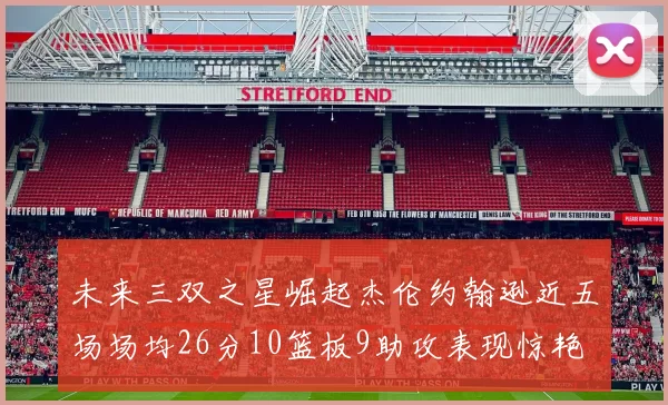 未来三双之星崛起杰伦约翰逊近五场场均26分10篮板9助攻表现惊艳