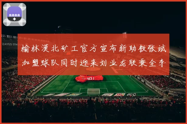 榆林漠北矿工官方宣布新助教张斌加盟球队同时迎来刘业龙联秉全李泽宇三位新援