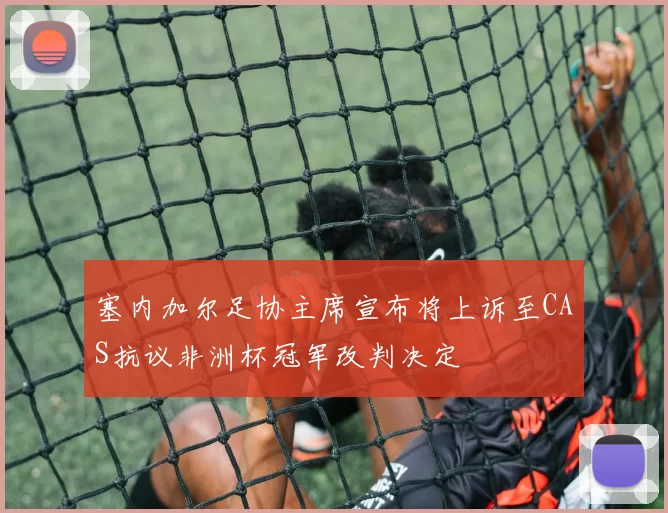 塞内加尔足协主席宣布将上诉至CAS抗议非洲杯冠军改判决定